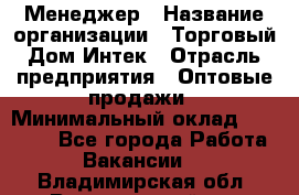 Менеджер › Название организации ­ Торговый Дом Интек › Отрасль предприятия ­ Оптовые продажи › Минимальный оклад ­ 15 000 - Все города Работа » Вакансии   . Владимирская обл.,Вязниковский р-н